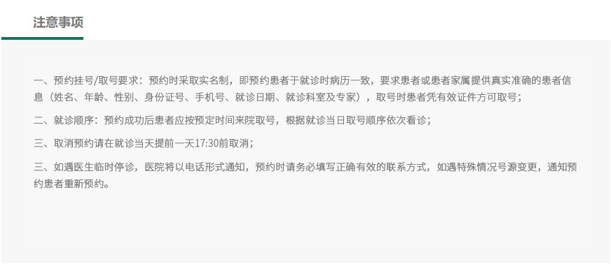
		注意事项：
	①、预约挂号/取号要求：预约时采取实名制，即预约患者于就诊时病历一致，要求患者或患者家属提供真实准确的患者信息（姓名、年龄、性别、身份证号、手机号、就诊日期、就诊科室及专家），取号时患者凭有效证件方可取号。
	②、就诊顺序：预约成功后患者应按预约时间来院取号，根据就诊当日取号顺序依次看诊。
	③、取消预约请在就诊前一天17:30前取消。
	④、如遇医生临时停诊，医院将以电话形式通知，预约时请务必填写正确有效的联系方式，如遇特殊情况号源变更，通知预约患者重新预约。
